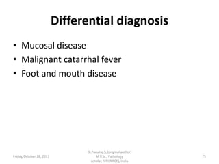 Differential diagnosis
• Mucosal disease
• Malignant catarrhal fever
• Foot and mouth disease

Friday, October 18, 2013

Dr.Pavulraj.S, (original author)
M.V.Sc., Pathology
scholar, IVRI(NRCE), India

75

 