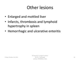Other lesions
• Enlarged and mottled liver
• Infarcts, thrombosis and lymphoid
hypertrophy in spleen
• Hemorrhagic and ulcerative enteritis

Friday, October 18, 2013

Dr.Pavulraj.S, (original author)
M.V.Sc., Pathology
scholar, IVRI(NRCE), India

81

 