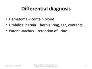 Differential diagnosis
• Hematoma – contain blood
• Umbilical hernia – hernial ring, sac, contents
• Patent urachus – retention of urine

Friday, October 18, 2013

Dr.Pavulraj.S, (original author) M.V.Sc.,
Pathology scholar, IVRI(NRCE), India

96

 