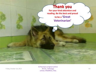 Thank you
For your kind attention and
reading. Be the best and proud
to be a ‘Great

Veterinarian’

Friday, October 18, 2013

Dr.Pavulraj.S, (original author)
M.V.Sc., Pathology
scholar, IVRI(NRCE), India

97

 