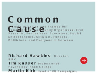 Richard Hawkins  Director, PIRC Tim Kasser  Professor of Psychology, Knox College Martin Kirk  Head of UK Campaigns, Oxfam-GB   Common Cause A Guide to Values and Frames for Campaigners, Community Organisers, Civil Servants, Fundraisers, Educators, Social Entrepreneurs, Activists, Funders, Politicians, and Everyone in Between 