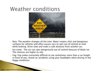  Rain: The weather changes all the time. Water creates slick and dangerous
surfaces for vehicles and often causes cars to spin out of control or skid
while braking. Drive slow and make a safe distance from another car.
 Ice/snow: The car can spin dangerously out of control because of black ice.
The chances are higher to slip.
 Fog: Fog makes extremely difficult to see sometimes more than a car length
in front of you. Avoid car accidents using your headlights when driving in the
foggy conditions.
https://www.selectcontracts.co.uk/
 