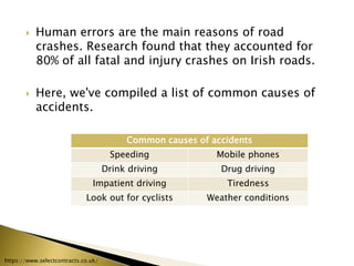  Human errors are the main reasons of road
crashes. Research found that they accounted for
80% of all fatal and injury crashes on Irish roads.
 Here, we've compiled a list of common causes of
accidents.
Common causes of accidents
Speeding Mobile phones
Drink driving Drug driving
Impatient driving Tiredness
Look out for cyclists Weather conditions
https://www.selectcontracts.co.uk/
 