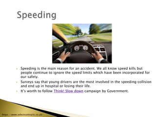  Speeding is the main reason for an accident. We all know speed kills but
people continue to ignore the speed limits which have been incorporated for
our safety.
 Surveys say that young drivers are the most involved in the speeding collision
and end up in hospital or losing their life.
 It’s worth to follow Think! Slow down campaign by Government.
https://www.selectcontracts.co.uk/
 
