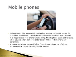  Using your mobile phone while driving has become a common reason for
collisions. They distract the driver and divert their attention from the road.
 It is illegal to use your phone when driving. Mobile phone use is only allowed
when you are safely parked in order to call 999 or 112 in emergency
conditions.
 A recent study from National Safety Council says 26 percent of all car
accidents were caused by using mobile phones
https://www.selectcontracts.co.uk/
 