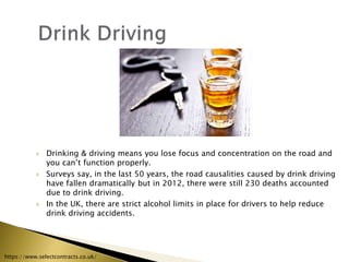  Drinking & driving means you lose focus and concentration on the road and
you can’t function properly.
 Surveys say, in the last 50 years, the road causalities caused by drink driving
have fallen dramatically but in 2012, there were still 230 deaths accounted
due to drink driving.
 In the UK, there are strict alcohol limits in place for drivers to help reduce
drink driving accidents.
https://www.selectcontracts.co.uk/
 