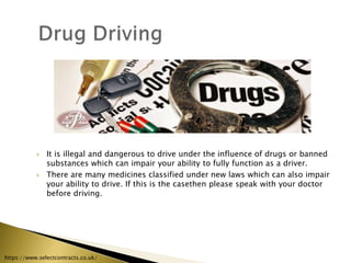  It is illegal and dangerous to drive under the influence of drugs or banned
substances which can impair your ability to fully function as a driver.
 There are many medicines classified under new laws which can also impair
your ability to drive. If this is the casethen please speak with your doctor
before driving.
https://www.selectcontracts.co.uk/
 