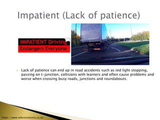 Lack of patience can end up in road accidents such as red light stopping,
passing on t-junction, collisions with learners and often cause problems and
worse when crossing busy roads, junctions and roundabouts.
https://www.selectcontracts.co.uk/
 