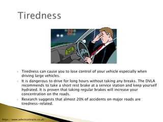  Tiredness can cause you to lose control of your vehicle especially when
driving large vehicles.
 It is dangerous to drive for long hours without taking any breaks. The DVLA
recommends to take a short rest brake at a service station and keep yourself
hydrated. It is proven that taking regular brakes will increase your
concentration on the roads.
 Research suggests that almost 20% of accidents on major roads are
tiredness-related.
https://www.selectcontracts.co.uk/
 
