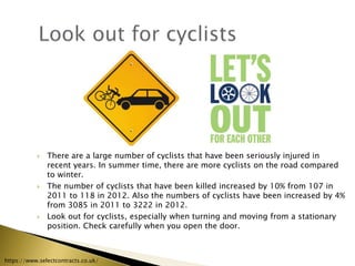  There are a large number of cyclists that have been seriously injured in
recent years. In summer time, there are more cyclists on the road compared
to winter.
 The number of cyclists that have been killed increased by 10% from 107 in
2011 to 118 in 2012. Also the numbers of cyclists have been increased by 4%
from 3085 in 2011 to 3222 in 2012.
 Look out for cyclists, especially when turning and moving from a stationary
position. Check carefully when you open the door.
https://www.selectcontracts.co.uk/
 