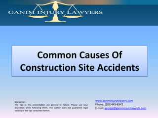 Disclaimer:
The tips in this presentation are general in nature. Please use your
discretion while following them. The author does not guarantee legal
validity of the tips contained herein.
www.ganiminjurylawyers.com
Phone: (203)445-6542
E-mail: george@ganiminjurylawyers.com
Common Causes Of
Construction Site Accidents
 
