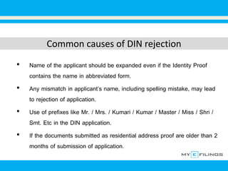 Common causes of DIN rejection
• Name of the applicant should be expanded even if the Identity Proof
contains the name in abbreviated form.
• Any mismatch in applicant’s name, including spelling mistake, may lead
to rejection of application.
• Use of prefixes like Mr. / Mrs. / Kumari / Kumar / Master / Miss / Shri /
Smt. Etc in the DIN application.
• If the documents submitted as residential address proof are older than 2
months of submission of application.
 