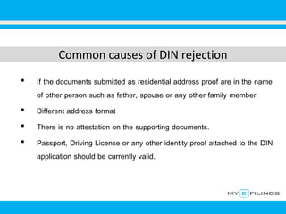 Common causes of DIN rejection
• If the documents submitted as residential address proof are in the name
of other person such as father, spouse or any other family member.
• Different address format
• There is no attestation on the supporting documents.
• Passport, Driving License or any other identity proof attached to the DIN
application should be currently valid.
 
