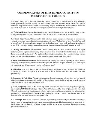 COMMON CAUSES OF LOSS IN PRODUCTIVITY IN
CONSTRUCTION PROJECTS
In construction projects there are numerous causes, circumstances and events that may affect the
labor productivity which results in productivity loss and impacts direct labor cost which
increases proportionally and results in decreasing project profitability, those common cause are
all driven from lack of WBS, the following are common causes of productivity loss:
a. Technical Issues. Incomplete drawings or specified material for each activity may create
ambiguity to project team and this may creates uncertainties due to lack of information’s.
b. Missed Supervision. This generally falls into two major categories, Changes in instructions
without respecting planned activity duration in short terms "Relocation of work force before task
is completed". The second major category over loading supervisors with multitasks in different
areas. This two major categories resulting missed supervision and low performance as well.
c. Wrong Distribution of resources. Each activity has its own location, hence the right
materials, tools, equipment's and any other resources must be provided to that location in order to
have the desired productivity. An unplanned distribution result in delays due to shifting wrong
materials and any other resources to the area of subject matter work is required.
d. Over allocation of resources. Each zone and/or activity has limited capacity of labors, hence
assigning extra people to perform same activity results into idle people. Example "you cannot put
10 persons to work in one square meter in the same time".
e. Overtime. It’s a technique but has limited usage privileges, it can be used for a certain
activities but cannot be general practice as it exhaust labors and this will results in less
productivity.
f. Sequence of Activities. Planning is arranging logical sequence of activities so we cannot
disturb it, otherwise project will go Out of Control and results in Re-work and remedy actions
which results in extra cost and time as well.
g. Cost of Quality. One of the most important concerns in construction projects is Quality,
referring to (PMPBOK Guide fifth edition Page 235 clause 8.12.2 Cost Of Quality) it’s clear that
Cost of conformance is less than cost of non-conformance which may negatively influence the
productivity rates as Non-conformance with quality requirements will incurred error need to be
rectified with incurred additional manpower cost.
h. Learning Curve. It’s a technique achieved by repeating same activity in different zones by a
fixed group of technicians, in case those groups got interrupted before completing same activity
in all zones the productivity of those groups will be lower when we assign them again to the
previous activity zone.
 
