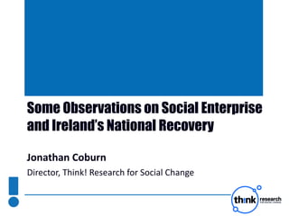 Some Observations on Social Enterprise and Ireland’s National Recovery  Jonathan Coburn Director, Think! Research for Social Change 