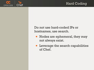 Hard Coding




Do not use hard-coded IPs or
hostnames, use search.
•   Nodes are ephemeral, they may
    not always exist.
•   Leverage the search capabilities
    of Chef.
 