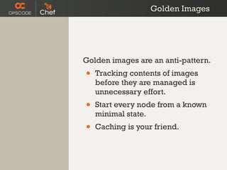 Golden Images




Golden images are an anti-pattern.
•   Tracking contents of images
    before they are managed is
    unnecessary effort.
•   Start every node from a known
    minimal state.
•   Caching is your friend.
 