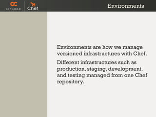 Environments




Environments are how we manage
versioned infrastructures with Chef.
Different infrastructures such as
production, staging, development,
and testing managed from one Chef
repository.
 