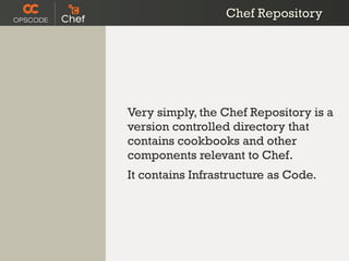 Chef Repository




Very simply, the Chef Repository is a
version controlled directory that
contains cookbooks and other
components relevant to Chef.
It contains Infrastructure as Code.
 