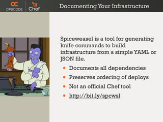 Documenting Your Infrastructure




Spiceweasel is a tool for generating
knife commands to build
infrastructure from a simple YAML or
JSON file.
 •   Documents all dependencies
 •   Preserves ordering of deploys
 •   Not an official Chef tool
 •   http://bit.ly/spcwsl
 