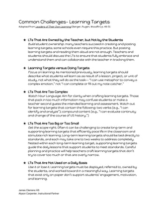 Common Challenges- Learning Targets 
Adapted from Leaders of Their Own Learning (Berger, Rugen, Woodfin) p. 49-51 
★ LTs That Are Owned by the Teacher, but Not by the Students 
Build student ownership. many teachers succeed in creating and posting 
learning targets; some schools even require this practice. But posting 
learning targets and reading them aloud are not enough. Teachers and 
students should discuss the LTs to ensure that students fully embrace and 
understand them and can collaborate with the teacher in tracking them. 
★ Learning Targets versus Doing Targets 
Focus on learning. As mentioned previously, learning targets should 
describe what students will learn as as result of a lesson, project, or unit of 
study, not what they will do as the task-- “I can use metaphor to convey a 
complex emotion,” not “I can complete or fill out my note catcher.” 
★ LTs That Are Too Complex 
Watch Your Language. Aim for clarity when crafting learning targets. Those 
that pack in too much information may confuse students or make a 
teacher second guess the intended learning and assessment. Watch out 
for learning targets that contain the following: two verbs (e.g., “I can 
identify and analyze”); compound content (e.g., “I can evaluate continuity 
and change of the course of US history.”) 
★ LTs That Are Too Big or Too Small 
Get the scope right. Often it can be challenging to create long-term and 
supporting learning targets that efficiently pace life in the classroom and 
stimulate rich learning. Long-term learning targets should be tied directly to 
standards, and each may take one to two weeks to address completely. 
Nested within each long-term learning target, supporting learning targets 
guide the daily lessons that support students to meet standards. Careful 
planning and practice will help teachers craft learning targets that don’t 
try to cover too much or that are overly narrow. 
★ LTs That Are Not Used on a Daily Basis 
Use it or lose it. Learning targets must be displayed, referred to, owned by 
the students, and worked toward in a meaningful way. Learning targets 
that exist only on paper don’t support students’ engagement, motivation, 
and learning. 
James Clemens HS 
Alyson Carpenter, Instructional Partner 
 