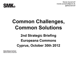 Merete Sanderhoff
                        merete.sanderhoff@smk.dk
                                   @MSanderhoff




Common Challenges,
 Common Solutions
   2nd Strategic Briefing
   Europeana Commons
 Cyprus, October 30th 2012
 
