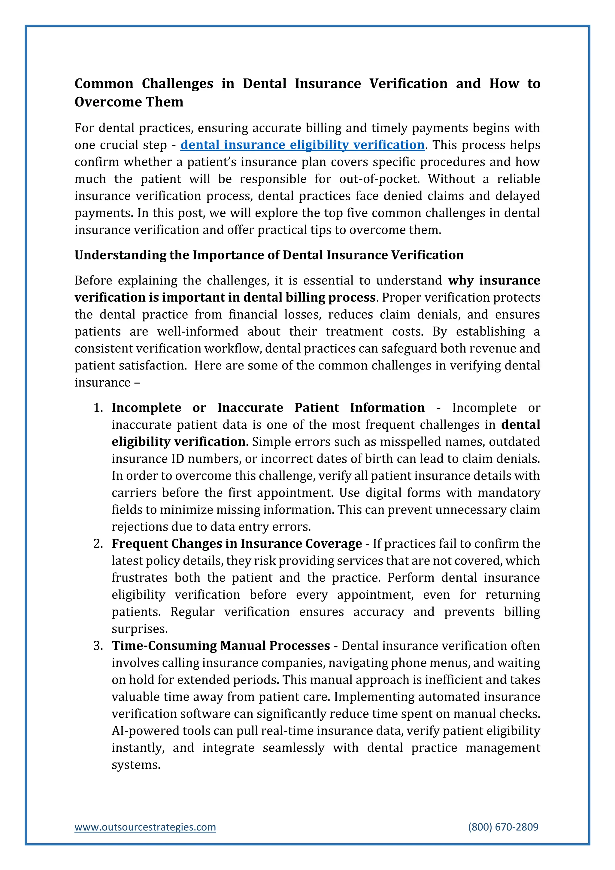 www.outsourcestrategies.com (800) 670-2809
Common Challenges in Dental Insurance Verification and How to
Overcome Them
For dental practices, ensuring accurate billing and timely payments begins with
one crucial step - dental insurance eligibility verification. This process helps
confirm whether a patient’s insurance plan covers specific procedures and how
much the patient will be responsible for out-of-pocket. Without a reliable
insurance verification process, dental practices face denied claims and delayed
payments. In this post, we will explore the top five common challenges in dental
insurance verification and offer practical tips to overcome them.
Understanding the Importance of Dental Insurance Verification
Before explaining the challenges, it is essential to understand why insurance
verification is important in dental billing process. Proper verification protects
the dental practice from financial losses, reduces claim denials, and ensures
patients are well-informed about their treatment costs. By establishing a
consistent verification workflow, dental practices can safeguard both revenue and
patient satisfaction. Here are some of the common challenges in verifying dental
insurance –
1. Incomplete or Inaccurate Patient Information - Incomplete or
inaccurate patient data is one of the most frequent challenges in dental
eligibility verification. Simple errors such as misspelled names, outdated
insurance ID numbers, or incorrect dates of birth can lead to claim denials.
In order to overcome this challenge, verify all patient insurance details with
carriers before the first appointment. Use digital forms with mandatory
fields to minimize missing information. This can prevent unnecessary claim
rejections due to data entry errors.
2. Frequent Changes in Insurance Coverage - If practices fail to confirm the
latest policy details, they risk providing services that are not covered, which
frustrates both the patient and the practice. Perform dental insurance
eligibility verification before every appointment, even for returning
patients. Regular verification ensures accuracy and prevents billing
surprises.
3. Time-Consuming Manual Processes - Dental insurance verification often
involves calling insurance companies, navigating phone menus, and waiting
on hold for extended periods. This manual approach is inefficient and takes
valuable time away from patient care. Implementing automated insurance
verification software can significantly reduce time spent on manual checks.
AI-powered tools can pull real-time insurance data, verify patient eligibility
instantly, and integrate seamlessly with dental practice management
systems.
 