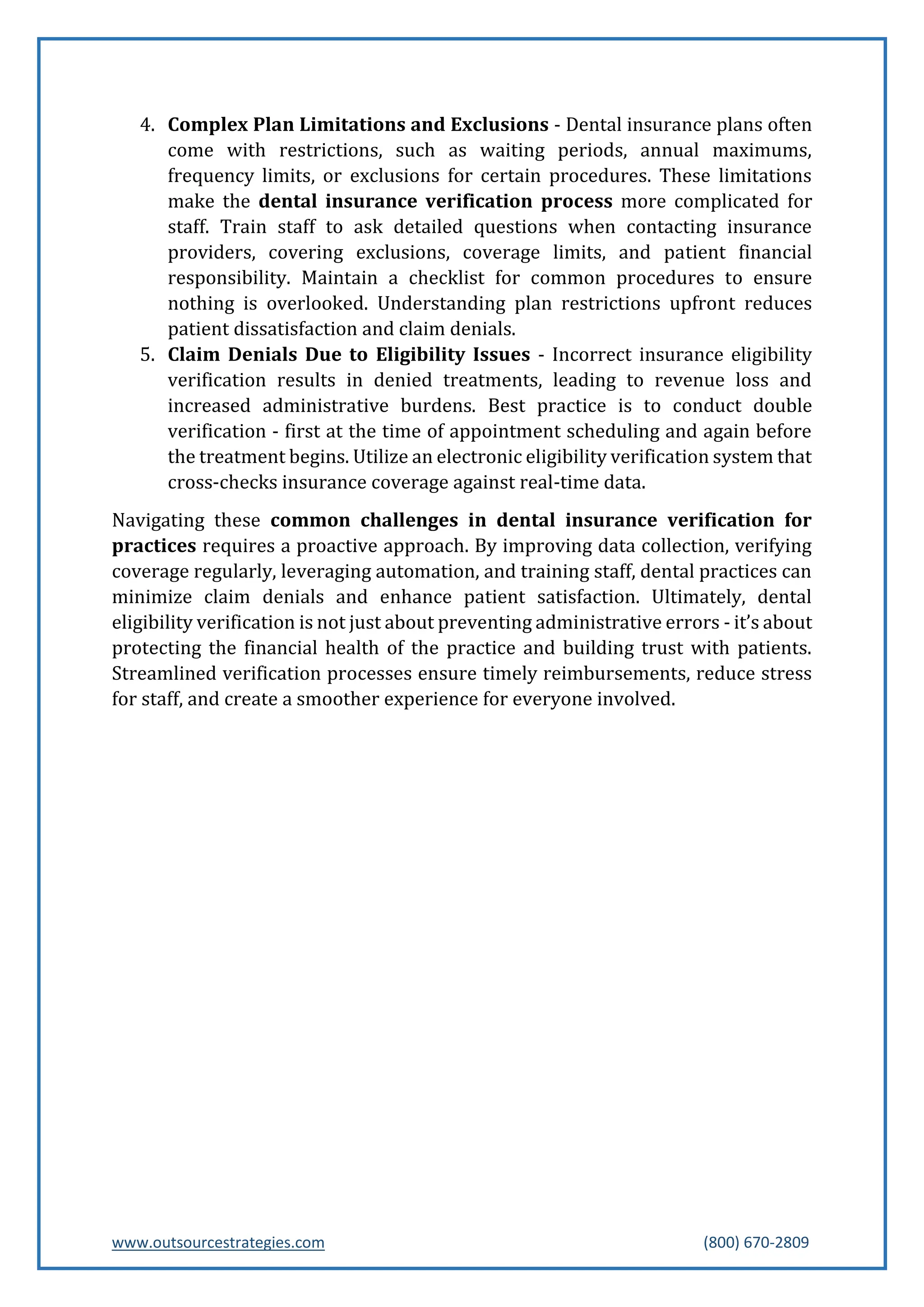 www.outsourcestrategies.com (800) 670-2809
4. Complex Plan Limitations and Exclusions - Dental insurance plans often
come with restrictions, such as waiting periods, annual maximums,
frequency limits, or exclusions for certain procedures. These limitations
make the dental insurance verification process more complicated for
staff. Train staff to ask detailed questions when contacting insurance
providers, covering exclusions, coverage limits, and patient financial
responsibility. Maintain a checklist for common procedures to ensure
nothing is overlooked. Understanding plan restrictions upfront reduces
patient dissatisfaction and claim denials.
5. Claim Denials Due to Eligibility Issues - Incorrect insurance eligibility
verification results in denied treatments, leading to revenue loss and
increased administrative burdens. Best practice is to conduct double
verification - first at the time of appointment scheduling and again before
the treatment begins. Utilize an electronic eligibility verification system that
cross-checks insurance coverage against real-time data.
Navigating these common challenges in dental insurance verification for
practices requires a proactive approach. By improving data collection, verifying
coverage regularly, leveraging automation, and training staff, dental practices can
minimize claim denials and enhance patient satisfaction. Ultimately, dental
eligibility verification is not just about preventing administrative errors - it’s about
protecting the financial health of the practice and building trust with patients.
Streamlined verification processes ensure timely reimbursements, reduce stress
for staff, and create a smoother experience for everyone involved.
 