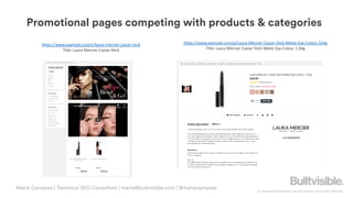 © Copyright 2019 Builtvisible. All rights reserved. Private and Confidential
Promotional pages competing with products & categories
Maria Camanes | Technical SEO Consultant | maria@builtvisible.com | @mariacamanes
https://www.example.com/c/laura-mercier-caviar-stick
Title: Laura Mercier Caviar Stick
https://www.example.com/p/Laura-Mercier-Caviar-Stick-Matte-Eye-Colour-164g
Title: Laura Mercier Caviar Stick Matte Eye Colour 1.64g
 