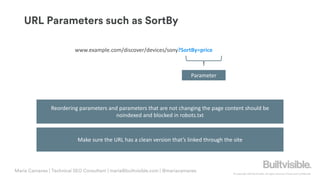 © Copyright 2019 Builtvisible. All rights reserved. Private and Confidential
URL Parameters such as SortBy
Maria Camanes | Technical SEO Consultant | maria@builtvisible.com | @mariacamanes
www.example.com/discover/devices/sony?SortBy=price
Parameter
Make sure the URL has a clean version that’s linked through the site
Reordering parameters and parameters that are not changing the page content should be
noindexed and blocked in robots.txt
 