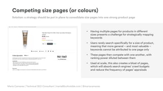© Copyright 2019 Builtvisible. All rights reserved. Private and Confidential
Competing size pages (or colours)
Solution: a strategy should be put in place to consolidate size pages into one strong product page
• Having multiple pages for products in different
sizes presents a challenge for strategically mapping
keywords
• Users rarely search specifically for a size of product,
meaning that more general – and most valuable –
keywords cannot be attributed to one page only
• These pages then compete with one another, with
ranking power diluted between them
• Used at scale, this also creates a bloat of pages,
which will absorb search engines’ crawl budgets
and reduce the frequency of pages’ appraisals
Maria Camanes | Technical SEO Consultant | maria@builtvisible.com | @mariacamanes
 
