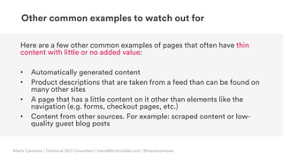 © Copyright 2019 Builtvisible. All rights reserved. Private and Confidential
Here are a few other common examples of pages that often have thin
content with little or no added value:
• Automatically generated content
• Product descriptions that are taken from a feed than can be found on
many other sites
• A page that has a little content on it other than elements like the
navigation (e.g. forms, checkout pages, etc.)
• Content from other sources. For example: scraped content or low-
quality guest blog posts
Other common examples to watch out for
Maria Camanes | Technical SEO Consultant | maria@builtvisible.com | @mariacamanes
 