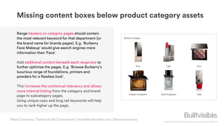 © Copyright 2019 Builtvisible. All rights reserved. Private and Confidential
Maria Camanes | Technical SEO Consultant | maria@builtvisible.com | @mariacamanes
Missing content boxes below product category assets
Range headers on category pages should contain
the most relevant keyword for that department (or
the brand name for brands pages). E.g. ‘Burberry
Face Makeup’ would give search engines more
information than ‘Face’.
Add additional content beneath each range box to
further optimise the pages. E.g. ‘Browse Burberry’s
luxurious range of foundations, primers and
powders for a flawless look’.
This increases the contextual relevancy and allows
more internal linking from the category and brand
page to subcategory pages.
Using unique copy and long tail keywords will help
you to rank higher up the page.
 