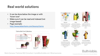 © Copyright 2019 Builtvisible. All rights reserved. Private and Confidential
• It can be done below the image or with
‘hover-over’
• Make sure it can be read and indexed (not
image-based)
• Page example:
http://www.debenhams.com/beauty/clarins
Real world solutions
Maria Camanes | Technical SEO Consultant | maria@builtvisible.com | @mariacamanes
 