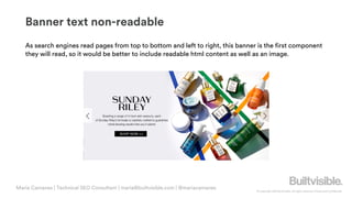 © Copyright 2019 Builtvisible. All rights reserved. Private and Confidential
Banner text non-readable
As search engines read pages from top to bottom and left to right, this banner is the first component
they will read, so it would be better to include readable html content as well as an image.
Maria Camanes | Technical SEO Consultant | maria@builtvisible.com | @mariacamanes
 