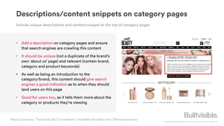 © Copyright 2019 Builtvisible. All rights reserved. Private and Confidential
Descriptions/content snippets on category pages
• Add a description on category pages and ensure
that search engines are crawling this content
• It should be unique (not a duplicate of the brand’s
own ‘about us’ page) and relevant (contain brand,
category and product keywords)
• As well as being an introduction to the
category/brand, this content should give search
engines a good indication as to when they should
land users on this page
• Good for users too, as it tells them more about the
category or products they’re viewing
Include unique descriptions and content snippet at the top of category pages
Maria Camanes | Technical SEO Consultant | maria@builtvisible.com | @mariacamanes
 