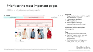 © Copyright 2019 Builtvisible. All rights reserved. Private and Confidential
Prioritise the most important pages
Prioritise:
• Pages that already rank in the top 10
for at least one keyword
• Top-revenue generators
• Most profitable
• Products and categories
approaching seasonality peak
Add links to related categories /
subcategories
Tips:
• Include your primary keyword
• Sprinkle in some of the long-tail
keyword variations (where
appropriate)
• Include action words (e.g., buy,
click, learn, sale, free, etc.)
Add links to related categories / subcategories
Maria Camanes | Technical SEO Consultant | maria@builtvisible.com | @mariacamanes
 