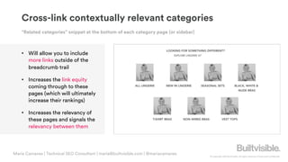 © Copyright 2019 Builtvisible. All rights reserved. Private and Confidential
Cross-link contextually relevant categories
• Will allow you to include
more links outside of the
breadcrumb trail
• Increases the link equity
coming through to these
pages (which will ultimately
increase their rankings)
• Increases the relevancy of
these pages and signals the
relevancy between them
“Related categories” snippet at the bottom of each category page (or sidebar)
Maria Camanes | Technical SEO Consultant | maria@builtvisible.com | @mariacamanes
 