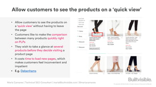 © Copyright 2019 Builtvisible. All rights reserved. Private and Confidential
Allow customers to see the products on a ‘quick view’
• Allow customers to see the products on
a ‘quick view’ without having to leave
the page
• Customers like to make the comparison
between many products quickly right
on PLPs
• They wish to take a glance at several
products before they decide visiting a
product page
• It costs time to load new pages, which
makes customers feel inconvenient and
impatient
• E.g. Debenhams
Maria Camanes | Technical SEO Consultant | maria@builtvisible.com | @mariacamanes
 