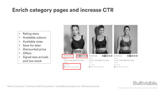 © Copyright 2019 Builtvisible. All rights reserved. Private and Confidential
Enrich category pages and increase CTR
• Rating stars
• Available colours
• Available sizes
• Save for later
• Discounted price
• Offers
• Signal new arrivals
and low stock
Maria Camanes | Technical SEO Consultant | maria@builtvisible.com | @mariacamanes
 