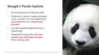 © Copyright 2019 Builtvisible. All rights reserved. Private and Confidential
Google’s Panda Update
• First introduced in February 2011
• Originally it was run approximately
once a month, it is now baked into
core algorithm as a continuous
process
• Last big update happened only a
month ago
• Intended to stop sites with low
quality and duplicate content
from ranking well
Maria Camanes | Technical SEO Consultant | maria@builtvisible.com | @mariacamanes
 