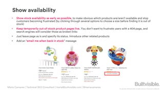 © Copyright 2019 Builtvisible. All rights reserved. Private and Confidential
Show availability
• Show stock availability as early as possible, to make obvious which products are/aren’t available and stop
customers becoming frustrated (by clicking through several options to choose a size before finding it is out of
stock)
• Keep temporarily out-of-stock product pages live. You don’t want to frustrate users with a 404 page, and
search engines will consider those as broken links
• Just leave page as is and specify its status. Introduce other related products
• Add an “email me when back in stock” message
Maria Camanes | Technical SEO Consultant | maria@builtvisible.com | @mariacamanes
 