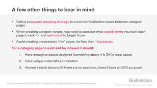 © Copyright 2019 Builtvisible. All rights reserved. Private and Confidential
A few other things to bear in mind
• Follow a keyword mapping strategy to avoid cannibalisation issues between category
pages
• When creating category ranges, you need to consider what search terms you want each
page to rank for and optimise it to target those
• Avoid creating unnecessary ‘thin’ pages, for less than ~4 products
For a category page to exist and be indexed it should:
1. Have enough products assigned (something above 4 is OK in most cases)
2. Have unique meta data and content
3. Answer search demand (if there are no searches, doesn’t have an SEO purpose)
Maria Camanes | Technical SEO Consultant | maria@builtvisible.com | @mariacamanes
 