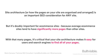 © Copyright 2019 Builtvisible. All rights reserved. Private and Confidential
Site architecture (or how the pages on your site are organised and arranged) is
an important SEO consideration for ANY site.
But it’s doubly important for ecommerce sites - because average ecommerce
sites tend to have significantly more pages than other sites.
With that many pages, it’s critical that your site architecture makes it easy for
users and search engines to find all of your pages.
Maria Camanes | Technical SEO Consultant | maria@builtvisible.com | @mariacamanes
 