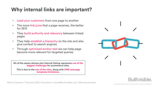 © Copyright 2019 Builtvisible. All rights reserved. Private and Confidential
Why internal links are important?
• Lead your customers from one page to another
• The more link juice that a page receives, the better
for SEO
• They build authority and relevancy between linked
pages
• They help establish a hierarchy on the site and also
give context to search engines
• Through optimised anchor text we can help page
become more relevant for targeted queries
All of this seems obvious but internal linking represents one of the
biggest challenges for ecommerce sites.
This is due to the size of the sites, along with CMS and page
templates limitations.
Maria Camanes | Technical SEO Consultant | maria@builtvisible.com | @mariacamanes
 