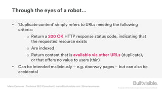 © Copyright 2019 Builtvisible. All rights reserved. Private and Confidential
Through the eyes of a robot…
Maria Camanes | Technical SEO Consultant | maria@builtvisible.com | @mariacamanes
• ‘Duplicate content’ simply refers to URLs meeting the following
criteria:
o Return a 200 OK HTTP response status code, indicating that
the requested resource exists
o Are indexed
o Return content that is available via other URLs (duplicate),
or that offers no value to users (thin)
• Can be intended maliciously – e.g. doorway pages – but can also be
accidental
 