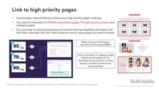 © Copyright 2019 Builtvisible. All rights reserved. Private and Confidential
Link to high priority pages
• Use strategic internal linking to boost your high priority pages’ rankings
• You want to internally link FROM authoritative pages TO high-priority product and
category pages
• E.g. you have an informational piece of content that has hopefully attracted a fair
few links. Internally link from that content to one or more pages you want to boost
Make sure you’re linking to
relevant internal pages ONLY
Link to a product or category page
(these are the pages you’re
ultimately trying to boost, as they
directly convert to revenue for
your business)
Maria Camanes | Technical SEO Consultant | maria@builtvisible.com | @mariacamanes
 