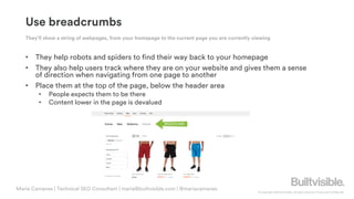 © Copyright 2019 Builtvisible. All rights reserved. Private and Confidential
Use breadcrumbs
• They help robots and spiders to find their way back to your homepage
• They also help users track where they are on your website and gives them a sense
of direction when navigating from one page to another
• Place them at the top of the page, below the header area
• People expects them to be there
• Content lower in the page is devalued
Maria Camanes | Technical SEO Consultant | maria@builtvisible.com | @mariacamanes
They’ll show a string of webpages, from your homepage to the current page you are currently viewing
 
