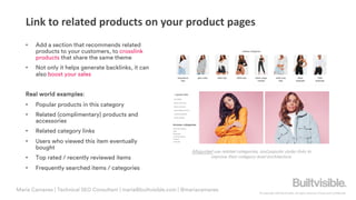 © Copyright 2019 Builtvisible. All rights reserved. Private and Confidential
Link to related products on your product pages
Misguided use related categories, and popular styles links to
improve their category level architecture.
Maria Camanes | Technical SEO Consultant | maria@builtvisible.com | @mariacamanes
• Add a section that recommends related
products to your customers, to crosslink
products that share the same theme
• Not only it helps generate backlinks, it can
also boost your sales
Real world examples:
• Popular products in this category
• Related (complimentary) products and
accessories
• Related category links
• Users who viewed this item eventually
bought
• Top rated / recently reviewed items
• Frequently searched items / categories
 
