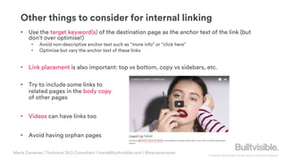 © Copyright 2019 Builtvisible. All rights reserved. Private and Confidential
Other things to consider for internal linking
• Use the target keyword(s) of the destination page as the anchor text of the link (but
don’t over optimise!)
• Avoid non-descriptive anchor text such as “more info” or “click here”
• Optimise but vary the anchor text of these links
• Link placement is also important: top vs bottom, copy vs sidebars, etc.
• Try to include some links to
related pages in the body copy
of other pages
• Videos can have links too
• Avoid having orphan pages
Maria Camanes | Technical SEO Consultant | maria@builtvisible.com | @mariacamanes
 